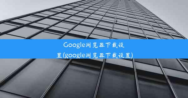 Google浏览器下载设置(google浏览器下载设置)