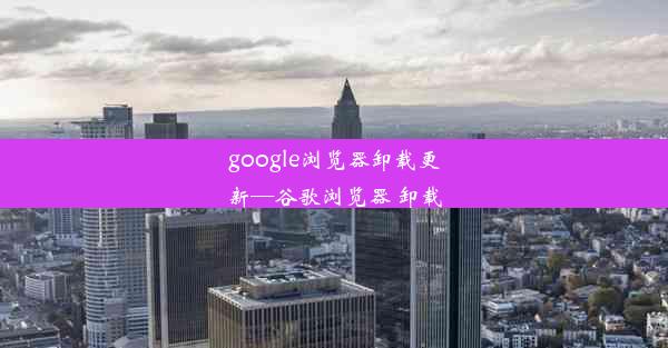 google浏览器卸载更新—谷歌浏览器 卸载