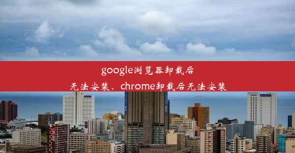 google浏览器卸载后无法安装、chrome卸载后无法安装