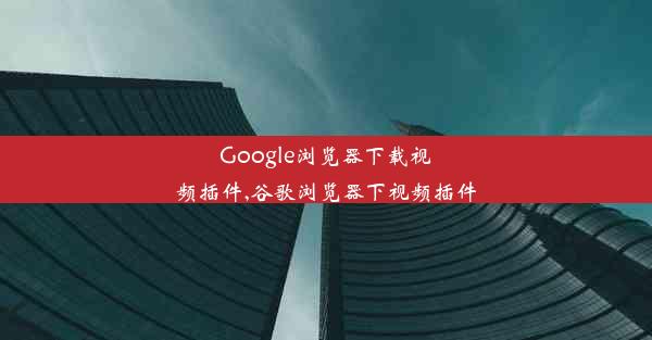 Google浏览器下载视频插件,谷歌浏览器下视频插件