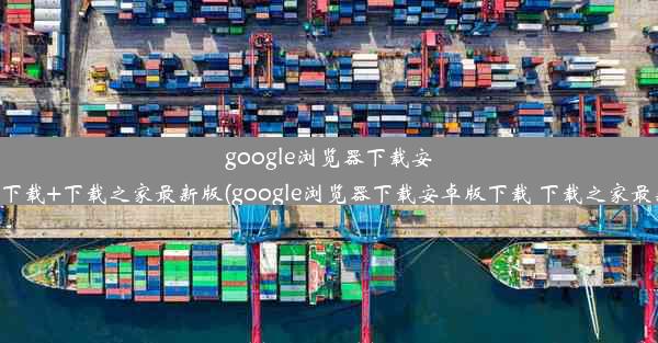 google浏览器下载安卓版下载+下载之家最新版(google浏览器下载安卓版下载 下载之家最新版)