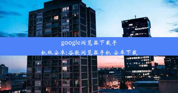 google浏览器下载手机版安卓;谷歌浏览器手机 安卓下载