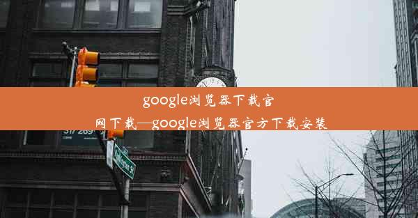 google浏览器下载官网下载—google浏览器官方下载安装