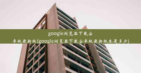 google浏览器下载安卓版最新版(google浏览器下载安卓版最新版本是多少)