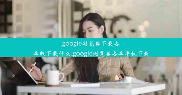 google浏览器下载安卓版下载什么,google浏览器安卓手机下载