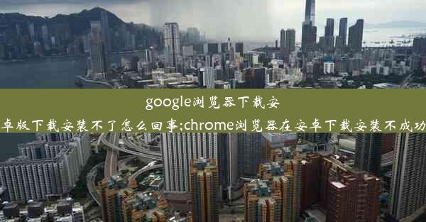 google浏览器下载安卓版下载安装不了怎么回事;chrome浏览器在安卓下载安装不成功