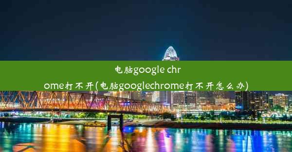 电脑google chrome打不开(电脑googlechrome打不开怎么办)