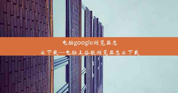 电脑google浏览器怎么下载—电脑上谷歌浏览器怎么下载