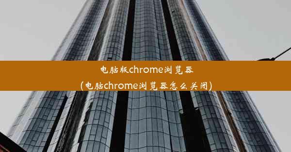 电脑版chrome浏览器(电脑chrome浏览器怎么关闭)