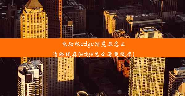 电脑版edge浏览器怎么清除缓存(edge怎么清楚缓存)