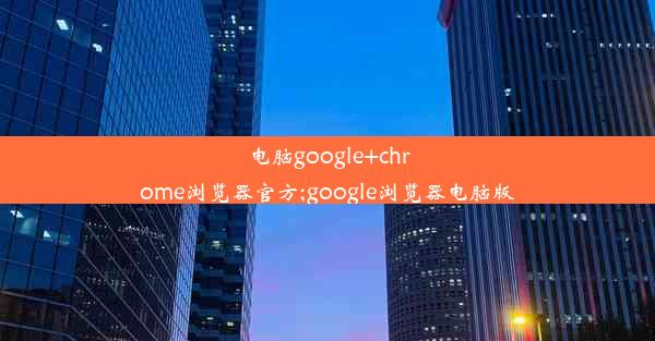 电脑google+chrome浏览器官方;google浏览器电脑版