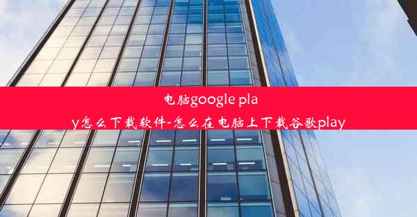 电脑google play怎么下载软件-怎么在电脑上下载谷歌play