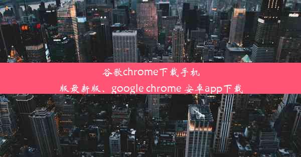 谷歌chrome下载手机版最新版、google chrome 安卓app下载