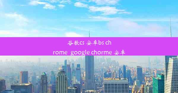 谷歌cs 安卓bs chrome_google chorme 安卓