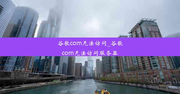 谷歌com无法访问_谷歌com无法访问服务器