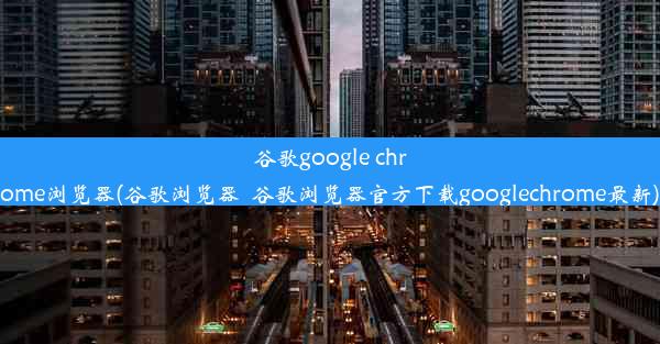 谷歌google chrome浏览器(谷歌浏览器_谷歌浏览器官方下载googlechrome最新)