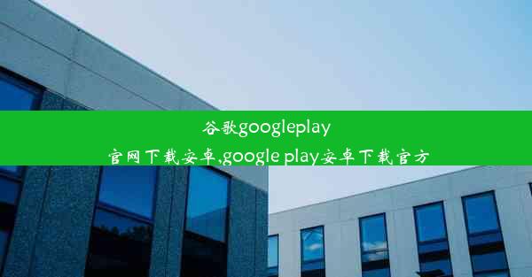 谷歌googleplay官网下载安卓,google play安卓下载官方