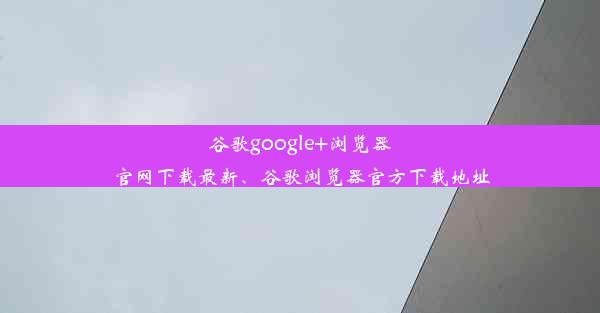 谷歌google+浏览器官网下载最新、谷歌浏览器官方下载地址