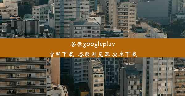 谷歌googleplay官网下载_谷歌浏览器 安卓下载