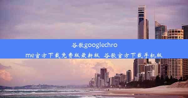 谷歌googlechrome官方下载免费版最新版_谷歌官方下载手机版