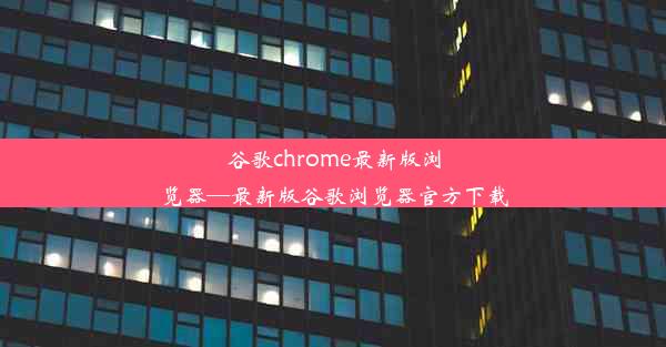 谷歌chrome最新版浏览器—最新版谷歌浏览器官方下载