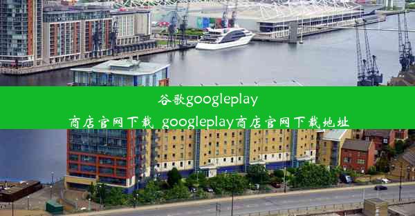 谷歌googleplay商店官网下载_googleplay商店官网下载地址