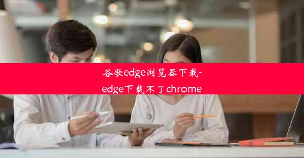 谷歌edge浏览器下载-edge下载不了chrome