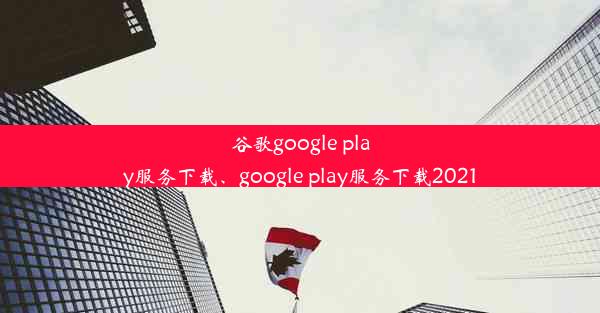 谷歌google play服务下载、google play服务下载2021