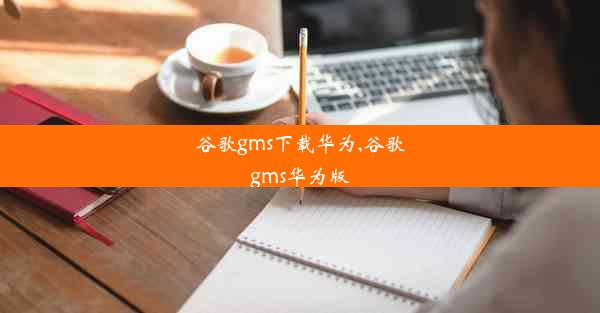 谷歌gms下载华为,谷歌gms华为版