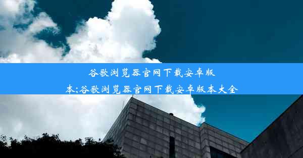 谷歌浏览器官网下载安卓版本;谷歌浏览器官网下载安卓版本大全