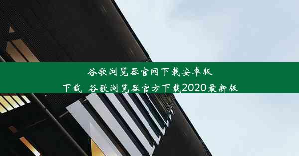 谷歌浏览器官网下载安卓版下载_谷歌浏览器官方下载2020最新版