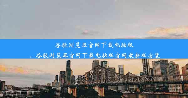 谷歌浏览器官网下载电脑版、谷歌浏览器官网下载电脑版官网最新版安装