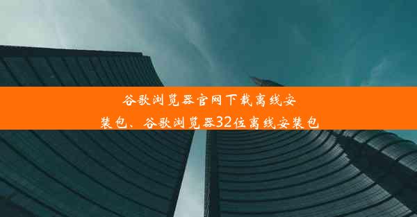 谷歌浏览器官网下载离线安装包、谷歌浏览器32位离线安装包