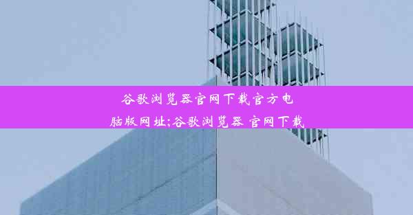 谷歌浏览器官网下载官方电脑版网址;谷歌浏览器 官网下载