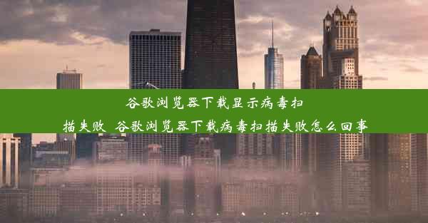 谷歌浏览器下载显示病毒扫描失败_谷歌浏览器下载病毒扫描失败怎么回事