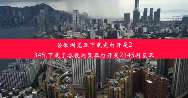 谷歌浏览器下载完打开是2345,下载了谷歌浏览器打开是2345浏览器