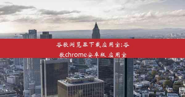 谷歌浏览器下载应用宝;谷歌chrome安卓版 应用宝