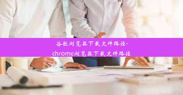 谷歌浏览器下载文件路径-chrome浏览器下载文件路径