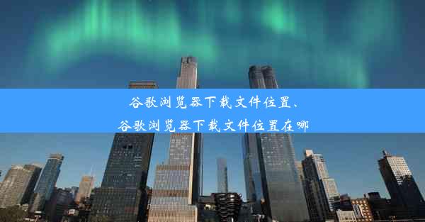 谷歌浏览器下载文件位置、谷歌浏览器下载文件位置在哪