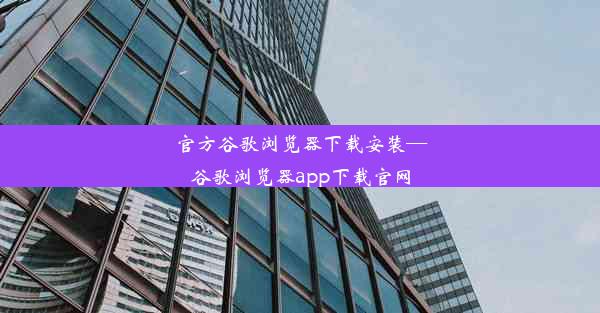 官方谷歌浏览器下载安装—谷歌浏览器app下载官网