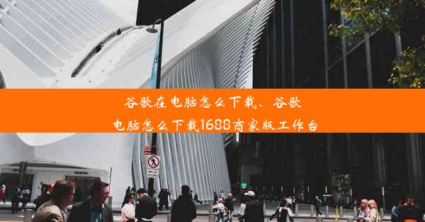 谷歌在电脑怎么下载、谷歌电脑怎么下载1688商家版工作台