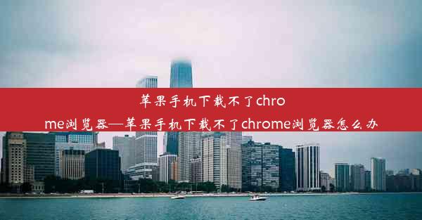 苹果手机下载不了chrome浏览器—苹果手机下载不了chrome浏览器怎么办