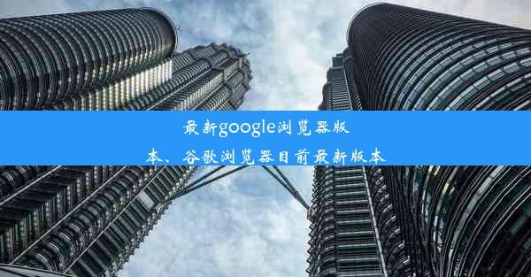 最新google浏览器版本、谷歌浏览器目前最新版本