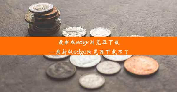 最新版edge浏览器下载—最新版edge浏览器下载不了