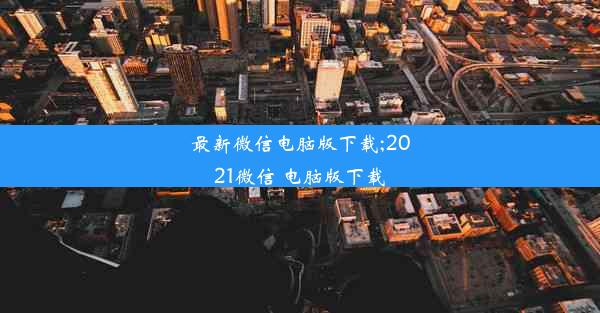 最新微信电脑版下载;2021微信 电脑版下载