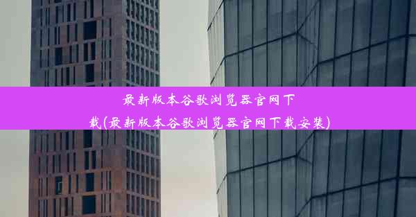 最新版本谷歌浏览器官网下载(最新版本谷歌浏览器官网下载安装)