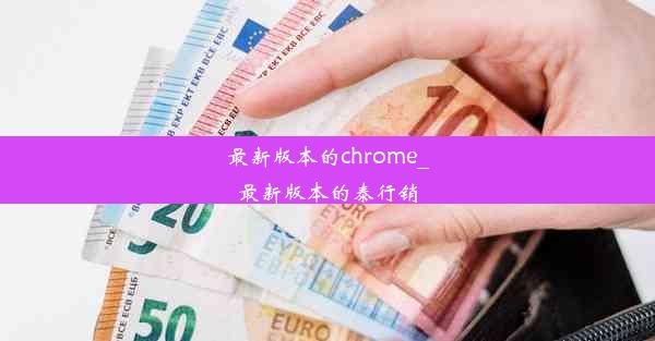 最新版本的chrome_最新版本的泰行销