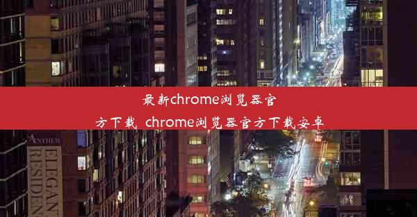 最新chrome浏览器官方下载_chrome浏览器官方下载安卓