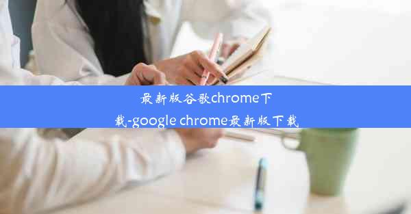 最新版谷歌chrome下载-google chrome最新版下载