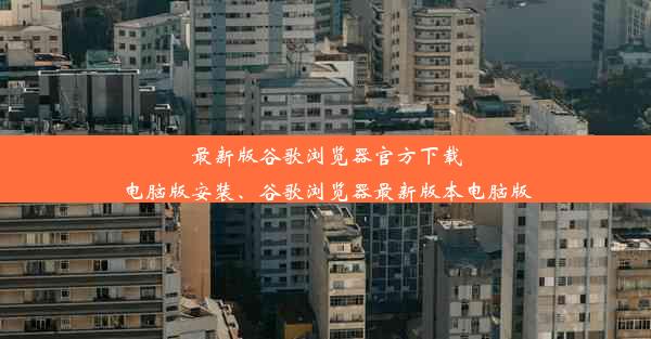 最新版谷歌浏览器官方下载电脑版安装、谷歌浏览器最新版本电脑版